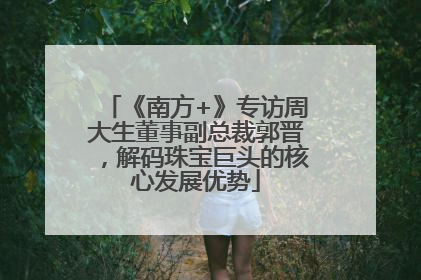 《南方+》专访周大生董事副总裁郭晋，解码珠宝巨头的核心发展优势