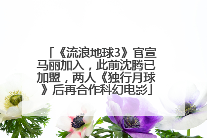 《流浪地球3》官宣马丽加入，此前沈腾已加盟，两人《独行月球》后再合作科幻电影