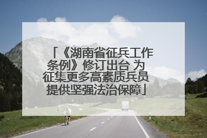 《湖南省征兵工作条例》修订出台 为征集更多高素质兵员提供坚强法治保障