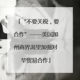 “不要关税，要合作”——美国加州商界渴望加强对华贸易合作