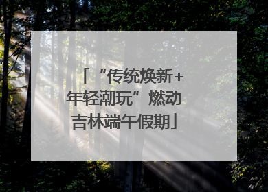 “传统焕新+年轻潮玩”燃动吉林端午假期