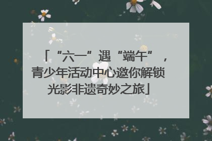 “六一”遇“端午”，青少年活动中心邀你解锁光影非遗奇妙之旅