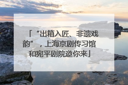“出箱入匠、非遗戏韵”，上海京剧传习馆和宛平剧院邀你来