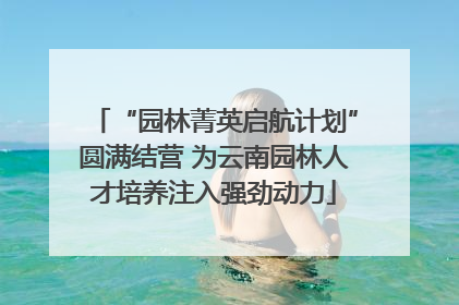 “园林菁英启航计划”圆满结营 为云南园林人才培养注入强劲动力