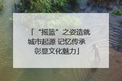 “摇篮”之姿造就城市起源 记忆传承彰显文化魅力