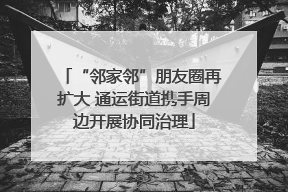 “邻家邻”朋友圈再扩大 通运街道携手周边开展协同治理