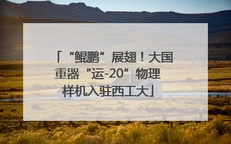 “鲲鹏”展翅！大国重器“运-20”物理样机入驻西工大