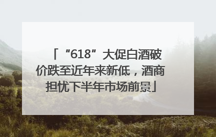 “618”大促白酒破价跌至近年来新低，酒商担忧下半年市场前景