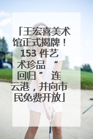 王宏喜美术馆正式揭牌！153 件艺术珍品 “ 回归 ” 连云港，并向市民免费开放