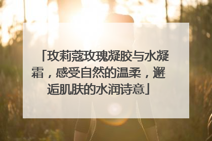 玫莉蔻玫瑰凝胶与水凝霜，感受自然的温柔，邂逅肌肤的水润诗意