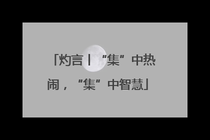 灼言丨“集”中热闹，“集”中智慧