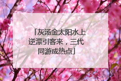 灰汤金太阳水上逆漂引客来，三代同游成热点