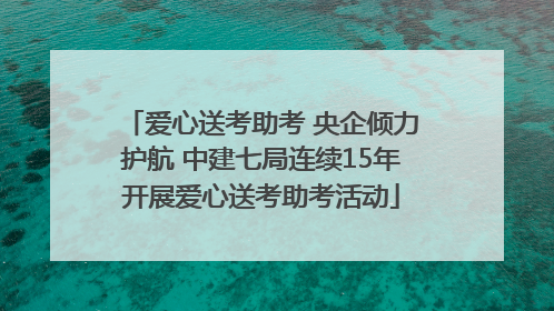 爱心送考助考 央企倾力护航 中建七局连续15年开展爱心送考助考活动