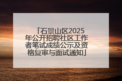 石景山区2025年公开招聘社区工作者笔试成绩公示及资格复审与面试通知