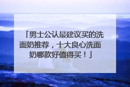 男士公认最建议买的洗面奶推荐，十大良心洗面奶哪款好值得买！