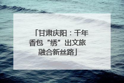 甘肃庆阳：千年香包“绣”出文旅融合新丝路