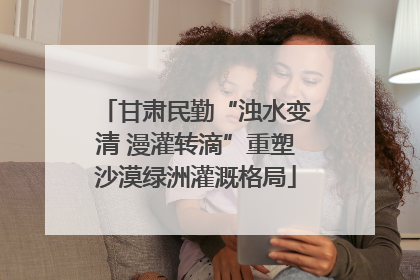 甘肃民勤“浊水变清 漫灌转滴”重塑沙漠绿洲灌溉格局