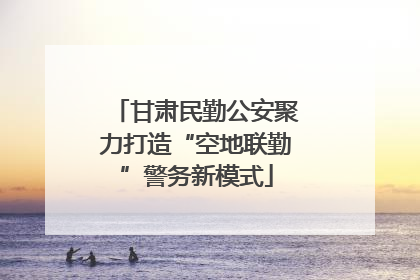甘肃民勤公安聚力打造“空地联勤”警务新模式