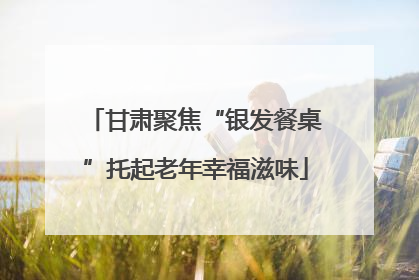 甘肃聚焦“银发餐桌”托起老年幸福滋味