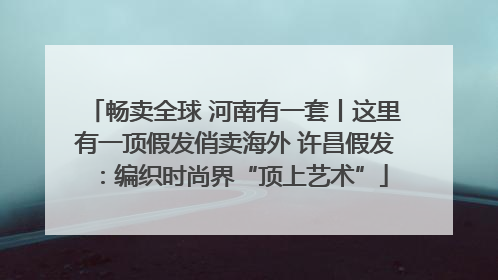 畅卖全球 河南有一套丨这里有一顶假发俏卖海外 许昌假发：编织时尚界“顶上艺术”