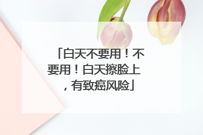 白天不要用！不要用！白天擦脸上，有致癌风险