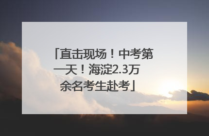 直击现场！中考第一天！海淀2.3万余名考生赴考