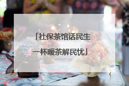 社保茶馆话民生 一杯暖茶解民忧