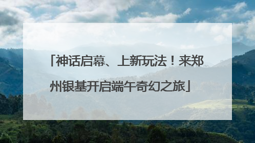 神话启幕、上新玩法！来郑州银基开启端午奇幻之旅