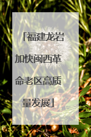 福建龙岩加快闽西革命老区高质量发展