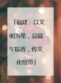 福建：以文明为笔，品端午粽香，传文化纽带