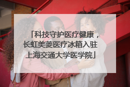 科技守护医疗健康，长虹美菱医疗冰箱入驻上海交通大学医学院