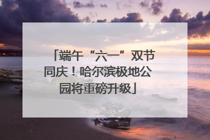 端午“六一”双节同庆！哈尔滨极地公园将重磅升级