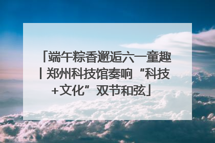 端午粽香邂逅六一童趣丨郑州科技馆奏响“科技+文化”双节和弦