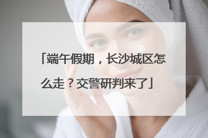 端午假期，长沙城区怎么走？交警研判来了