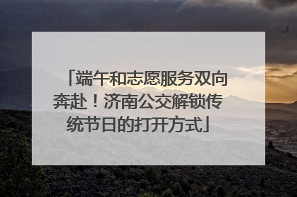 端午和志愿服务双向奔赴！济南公交解锁传统节日的打开方式