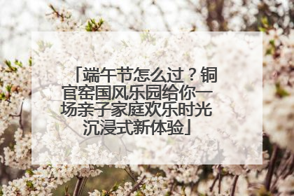 端午节怎么过？铜官窑国风乐园给你一场亲子家庭欢乐时光沉浸式新体验