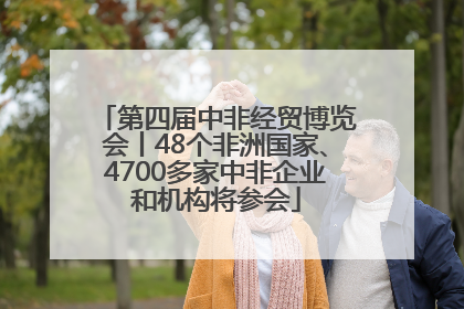 第四届中非经贸博览会丨48个非洲国家、4700多家中非企业和机构将参会