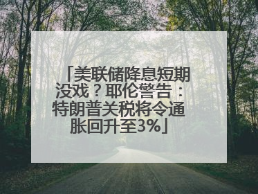 美联储降息短期没戏？耶伦警告：特朗普关税将令通胀回升至3%