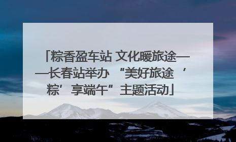 粽香盈车站 文化暖旅途——长春站举办 “美好旅途‘粽’享端午”主题活动