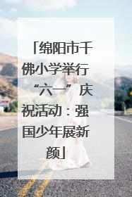 绵阳市千佛小学举行“六一”庆祝活动：强国少年展新颜