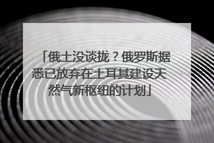 俄土没谈拢？俄罗斯据悉已放弃在土耳其建设天然气新枢纽的计划
