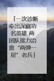 一次诊断牵出深藏功名英雄 两团队接力治愈“两弹一星”老兵