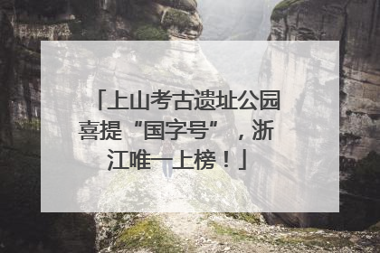 上山考古遗址公园喜提“国字号”，浙江唯一上榜！