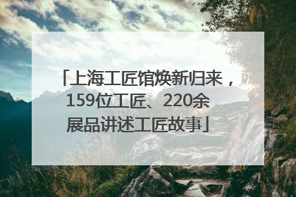上海工匠馆焕新归来，159位工匠、220余展品讲述工匠故事