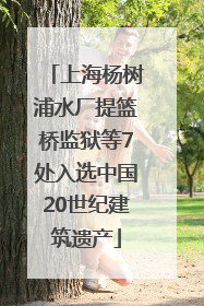 上海杨树浦水厂提篮桥监狱等7处入选中国20世纪建筑遗产