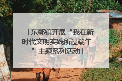 东郭镇开展“我在新时代文明实践所过端午”主题系列活动