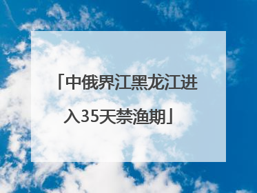 中俄界江黑龙江进入35天禁渔期
