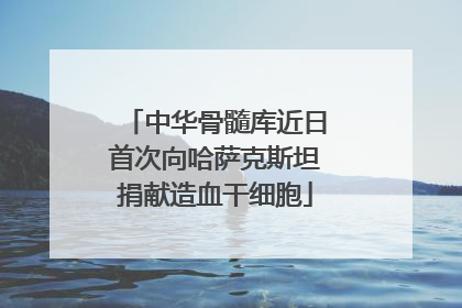 中华骨髓库近日首次向哈萨克斯坦捐献造血干细胞