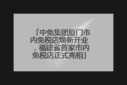 中免集团厦门市内免税店焕新开业，福建省首家市内免税店正式亮相