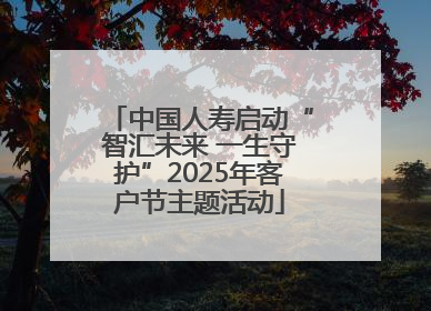 中国人寿启动“智汇未来 一生守护”2025年客户节主题活动